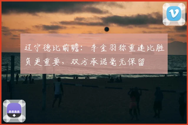 辽宁德比前瞻：李金羽称重逢比胜负更重要，双方承诺毫无保留
