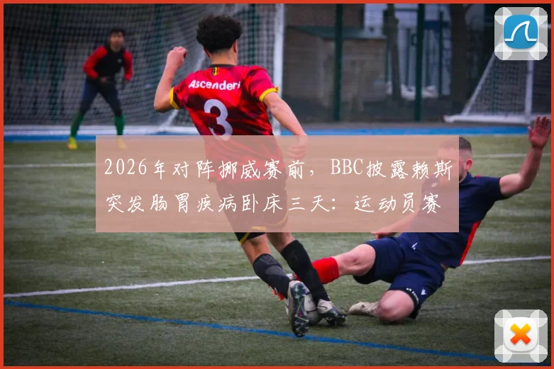 2026年对阵挪威赛前，BBC披露赖斯突发肠胃疾病卧床三天：运动员赛前健康突发状况分析与影响