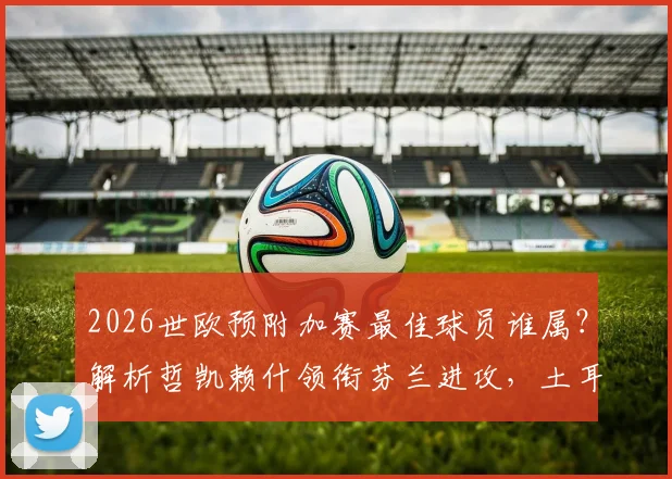 2026世欧预附加赛最佳球员谁属？解析哲凯赖什领衔芬兰进攻，土耳其新星居莱尔入选引热议