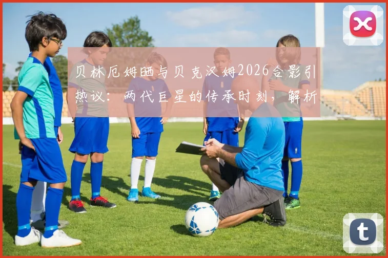 贝林厄姆晒与贝克汉姆2026合影引热议：两代巨星的传承时刻，解析合影对年轻球员的激励意义