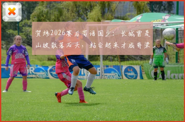 贺炜2026赛后寄语国少：长城曾是山坡散落石头，粘合起来才成脊梁，这段故事对青训的意义在哪？