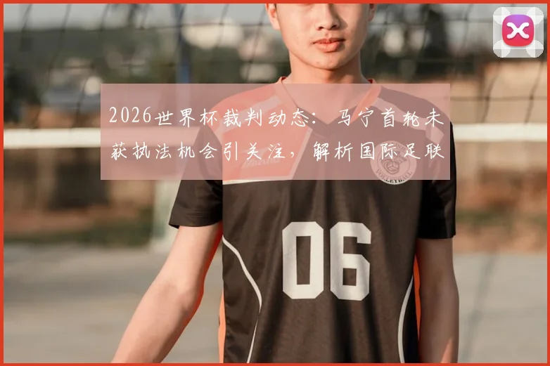 2026世界杯裁判动态：马宁首轮未获执法机会引关注，解析国际足联选拔机制与亚洲裁判前景
