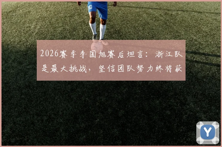 2026赛季李国旭赛后坦言：浙江队是最大挑战，坚信团队努力终将获胜，战术解析与展望