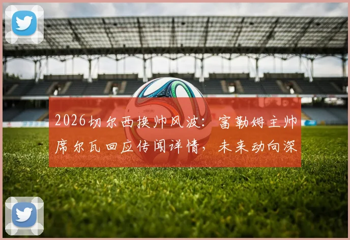 2026切尔西换帅风波：富勒姆主帅席尔瓦回应传闻详情，未来动向深度分析