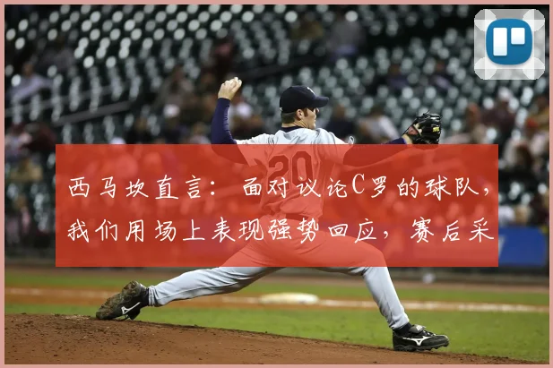 西马坎直言：面对议论C罗的球队，我们用场上表现强势回应，赛后采访内容解读