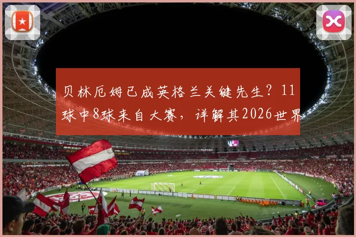 贝林厄姆已成英格兰关键先生？11球中8球来自大赛，详解其2026世界杯核心属性