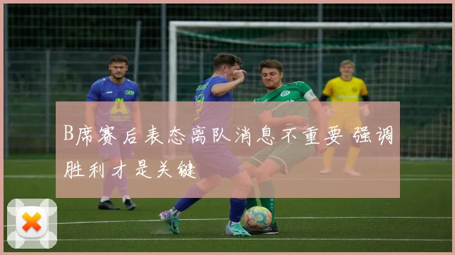B席赛后表态离队消息不重要 强调胜利才是关键