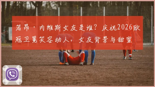 若昂·内维斯女友是谁？庆祝2026欧冠卫冕笑容动人，女友背景与甜蜜互动全揭秘