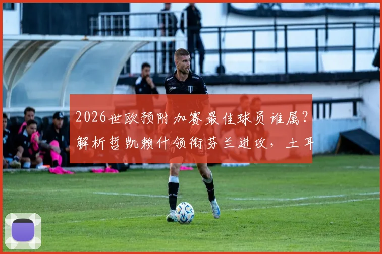2026世欧预附加赛最佳球员谁属？解析哲凯赖什领衔芬兰进攻，土耳其新星居莱尔入选引热议