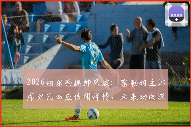 2026切尔西换帅风波：富勒姆主帅席尔瓦回应传闻详情，未来动向深度分析