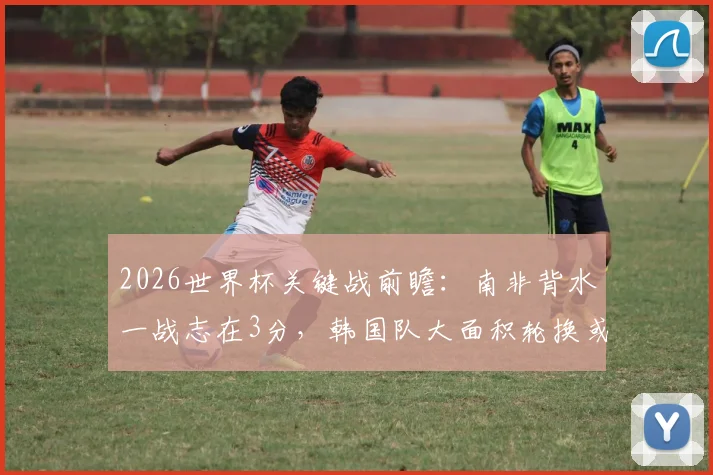 2026世界杯关键战前瞻：南非背水一战志在3分，韩国队大面积轮换或成定局