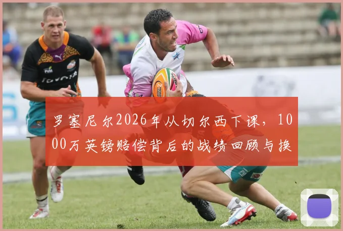 罗塞尼尔2026年从切尔西下课，1000万英镑赔偿背后的战绩回顾与换帅原因分析