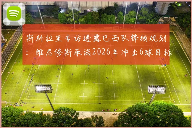 斯科拉里专访透露巴西队锋线规划：维尼修斯承诺2026年冲击6球目标，恩德里克国家队首秀在即引关注