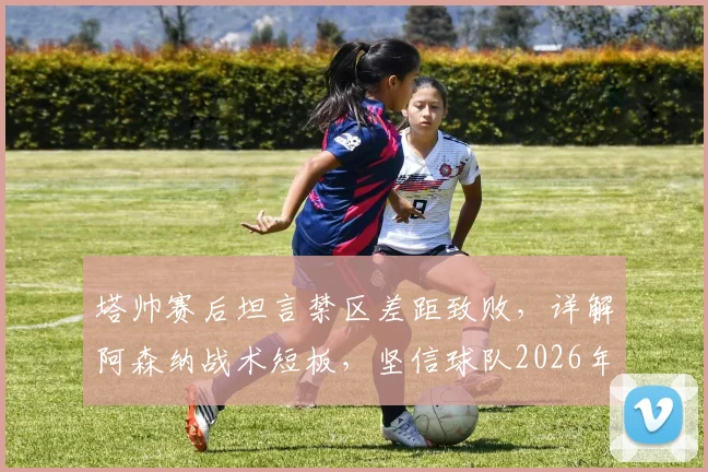 塔帅赛后坦言禁区差距致败,详解阿森纳战术短板,坚信球队2026年具备夺冠实力