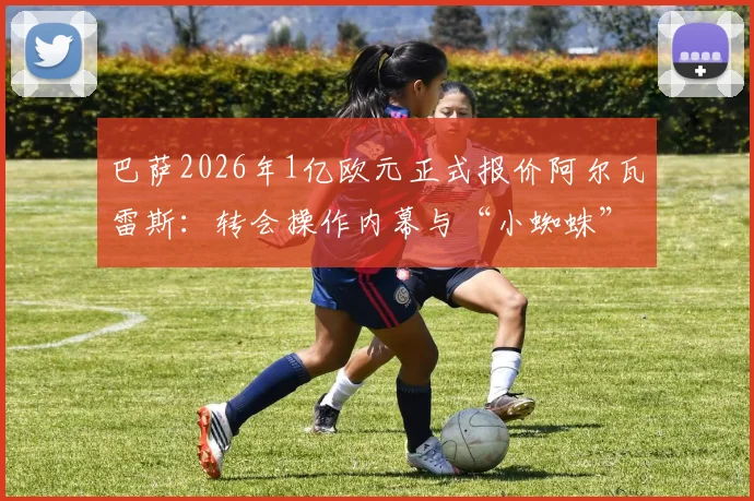 巴萨2026年1亿欧元正式报价阿尔瓦雷斯：转会操作内幕与“小蜘蛛”未来前景全解析