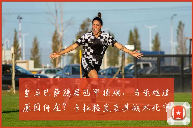 皇马巴萨稳居西甲顶端，马竞难追原因何在？卡拉格直言其战术死守阻碍发展，2026年或需变革