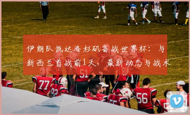 伊朗队抵达洛杉矶备战世界杯：与新西兰首战前1天，最新动态与战术看点解析