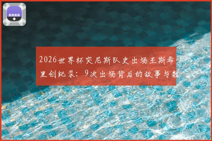2026世界杯突尼斯队史出场王斯希里创纪录：9次出场背后的故事与数据盘点