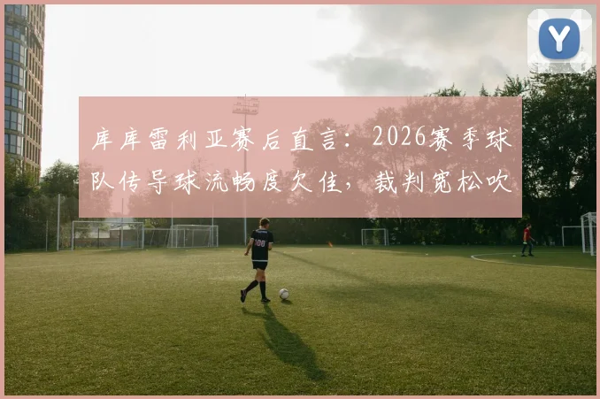 库库雷利亚赛后直言：2026赛季球队传导球流畅度欠佳，裁判宽松吹罚尺度引争议，附问题分析与实战调整建议