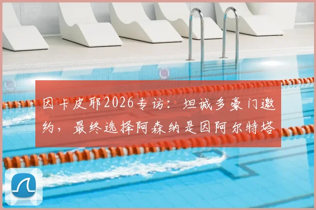因卡皮耶2026专访：坦诚多豪门邀约，最终选择阿森纳是因阿尔特塔