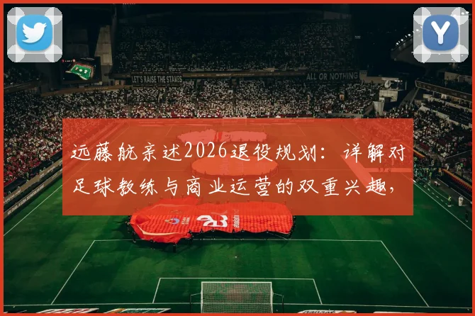 远藤航亲述2026退役规划：详解对足球教练与商业运营的双重兴趣，未来路径展望