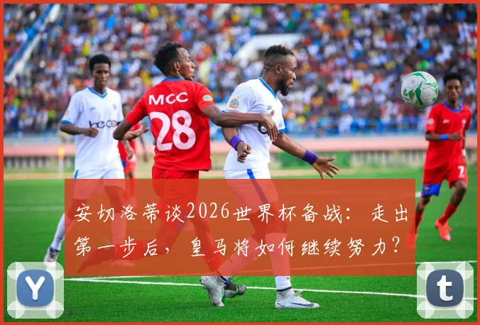 安切洛蒂谈2026世界杯备战：走出第一步后，皇马将如何继续努力？深度解析其工作蓝图