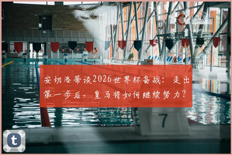 安切洛蒂谈2026世界杯备战：走出第一步后，皇马将如何继续努力？深度解析其工作蓝图