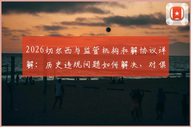 2026切尔西与监管机构和解协议详解：历史违规问题如何解决，对俱乐部未来转会与运营有何具体影响
