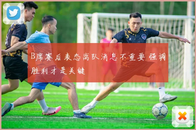 B席赛后表态离队消息不重要 强调胜利才是关键