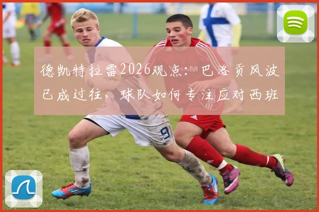 德凯特拉雷2026观点：巴洛贡风波已成过往，球队如何专注应对西班牙关键战