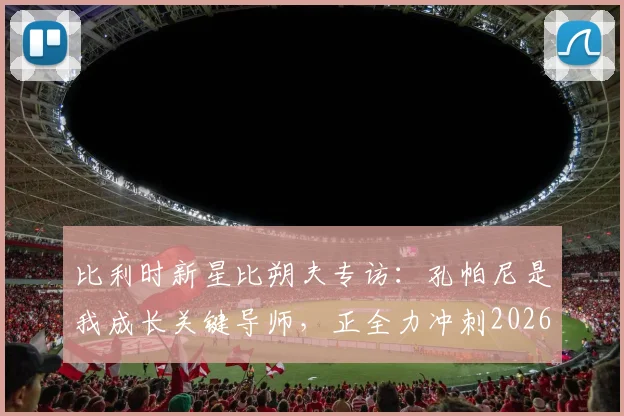 比利时新星比朔夫专访：孔帕尼是我成长关键导师，正全力冲刺2026世界杯席位
