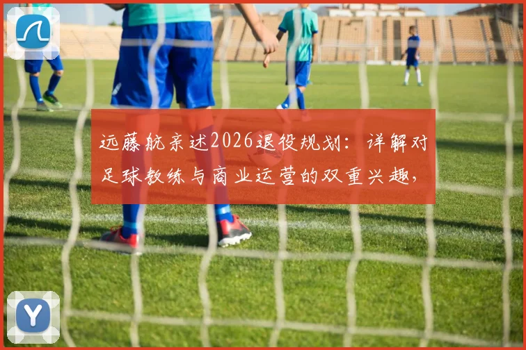 远藤航亲述2026退役规划：详解对足球教练与商业运营的双重兴趣，未来路径展望