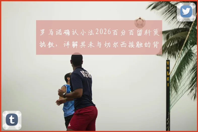 罗马诺确认小法2026百分百留科莫执教，详解其未与切尔西接触的背后原因与未来规划