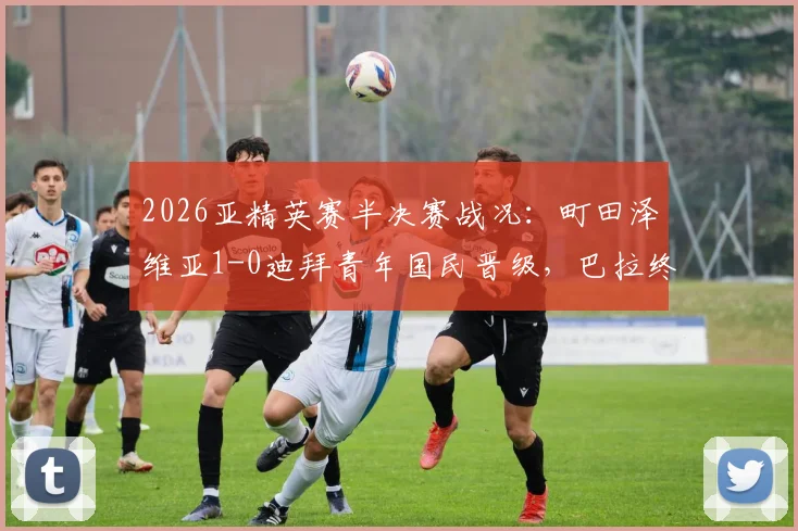 2026亚精英赛半决赛战况：町田泽维亚1-0迪拜青年国民晋级，巴拉终场绝平球被吹引争议全解析