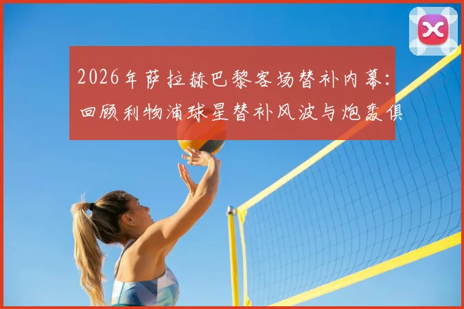 2026年萨拉赫巴黎客场替补内幕：回顾利物浦球星替补风波与炮轰俱乐部事件影响解读