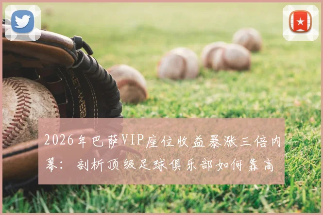 2026年巴萨VIP座位收益暴涨三倍内幕：剖析顶级足球俱乐部如何靠高端席位实现收入飞跃