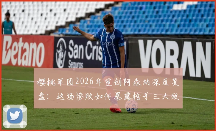 樱桃军团2026年重创阿森纳深度复盘：这场惨败如何暴露枪手三大致命短板，争冠之路是否就此转向？