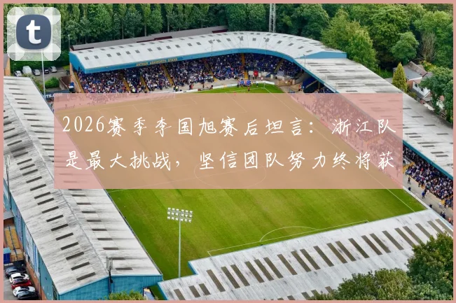 2026赛季李国旭赛后坦言:浙江队是最大挑战,坚信团队努力终将获胜,战术解析与展望