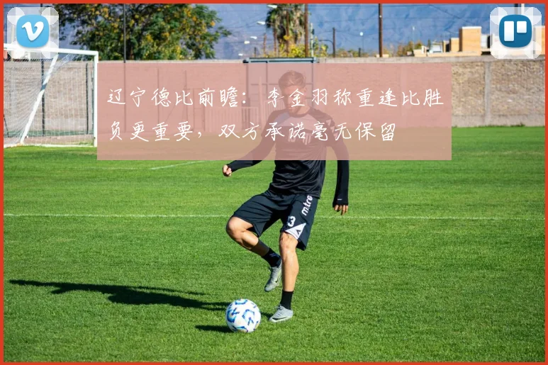 辽宁德比前瞻：李金羽称重逢比胜负更重要，双方承诺毫无保留