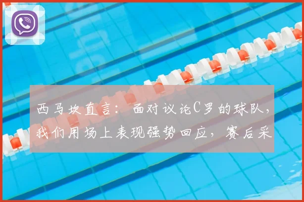 西马坎直言：面对议论C罗的球队，我们用场上表现强势回应，赛后采访内容解读
