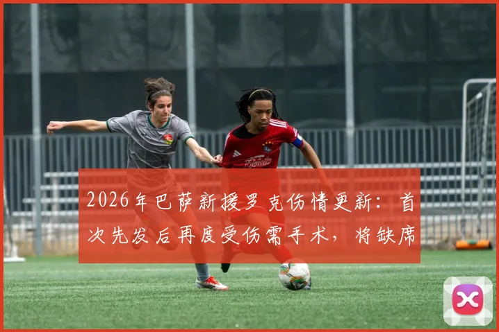 2026年巴萨新援罗克伤情更新：首次先发后再度受伤需手术，将缺席多久？