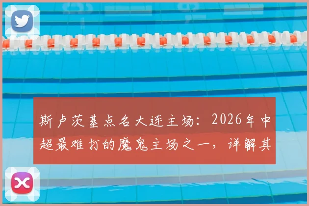 斯卢茨基点名大连主场：2026年中超最难打的魔鬼主场之一，详解其氛围与客队挑战