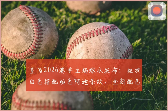皇马2026赛季主场球衣发布：经典白色搭配粉色阿迪条纹，全新配色引热议
