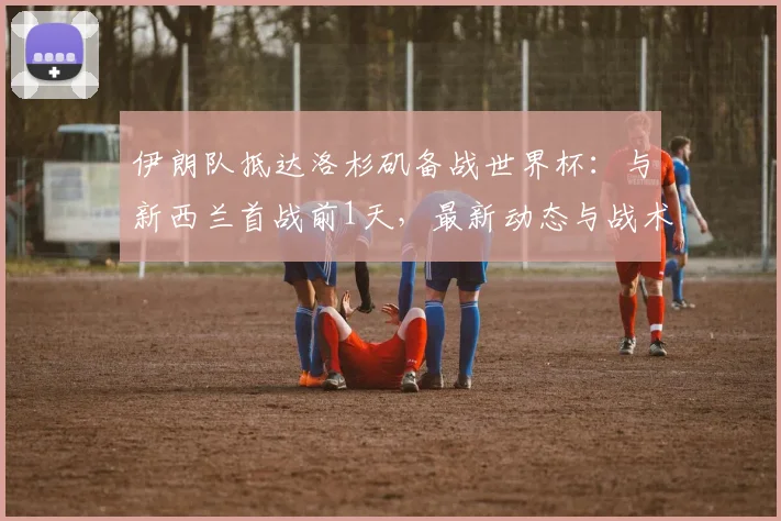 伊朗队抵达洛杉矶备战世界杯：与新西兰首战前1天，最新动态与战术看点解析