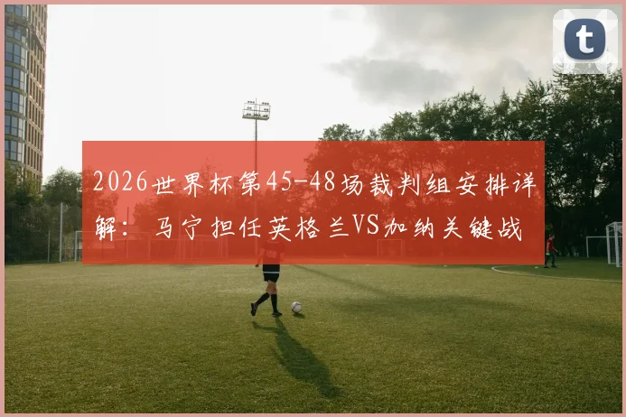 2026世界杯第45-48场裁判组安排详解：马宁担任英格兰VS加纳关键战第四官员