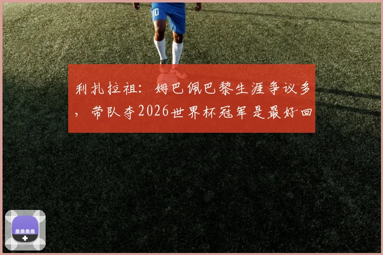 利扎拉祖：姆巴佩巴黎生涯争议多，带队夺2026世界杯冠军是最好回应