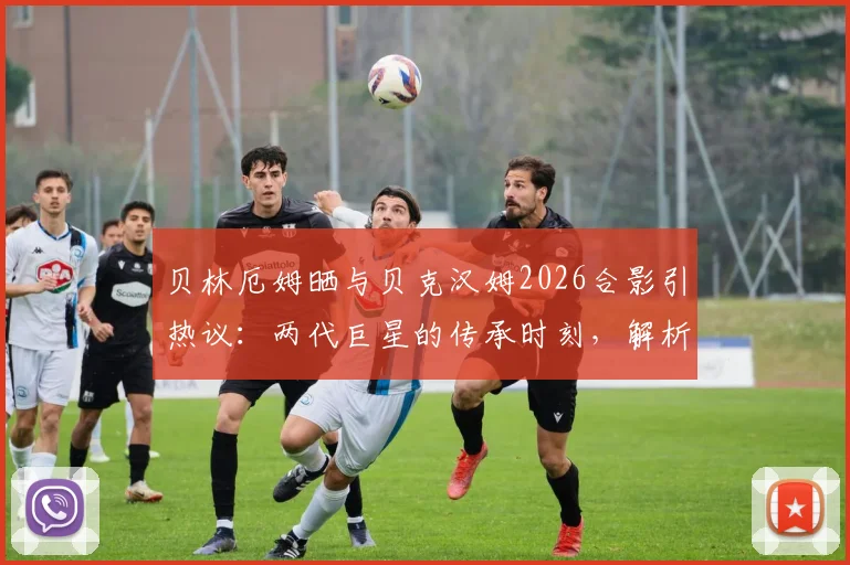 贝林厄姆晒与贝克汉姆2026合影引热议：两代巨星的传承时刻，解析合影对年轻球员的激励意义