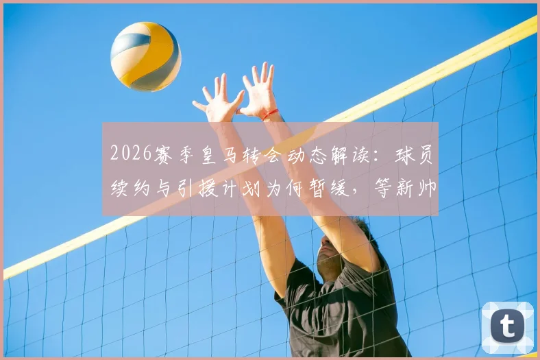 2026赛季皇马转会动态解读：球员续约与引援计划为何暂缓，等新帅敲定后定夺