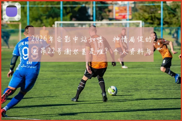 2026年合影中站如喽啰神情局促的里昂22号谢尔基是谁？个人资料与技术特点全解析