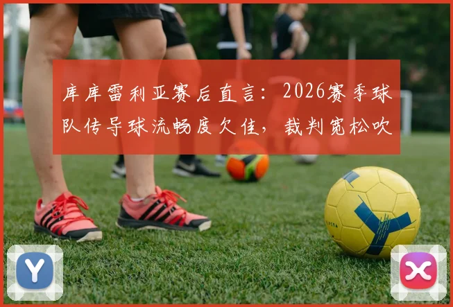 库库雷利亚赛后直言：2026赛季球队传导球流畅度欠佳，裁判宽松吹罚尺度引争议，附问题分析与实战调整建议